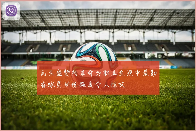 瓦兰盛赞约基奇为职业生涯中最勤奋球员训练强度令人惊叹