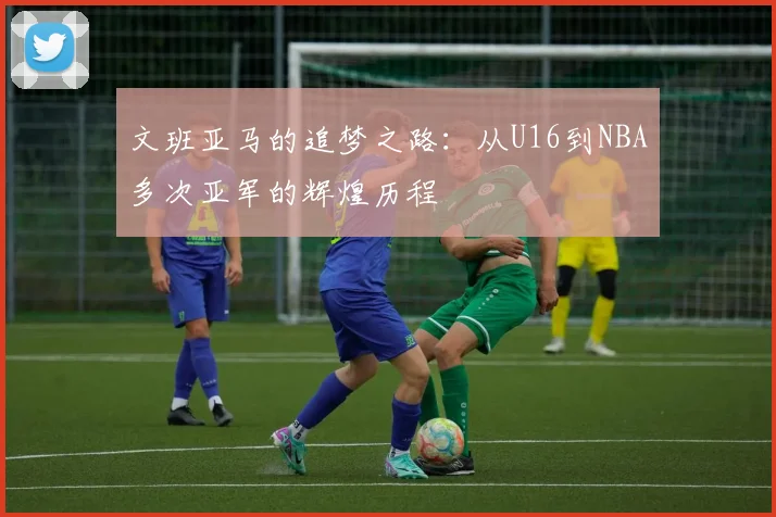文班亚马的追梦之路：从U16到NBA多次亚军的辉煌历程