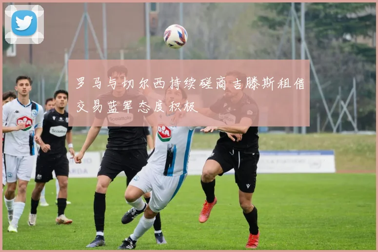 罗马与切尔西持续磋商吉滕斯租借交易蓝军态度积极