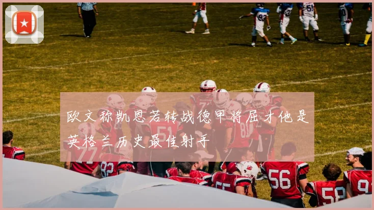 欧文称凯恩若转战德甲将屈才他是英格兰历史最佳射手