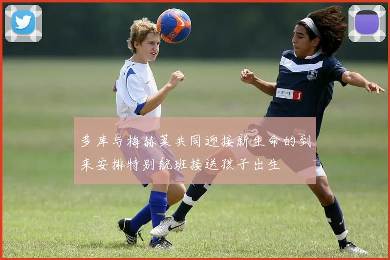 多库与梅赫莱共同迎接新生命的到来安排特别航班接送孩子出生