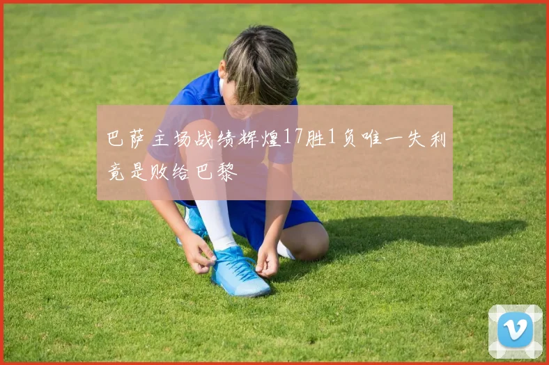 巴萨主场战绩辉煌17胜1负唯一失利竟是败给巴黎