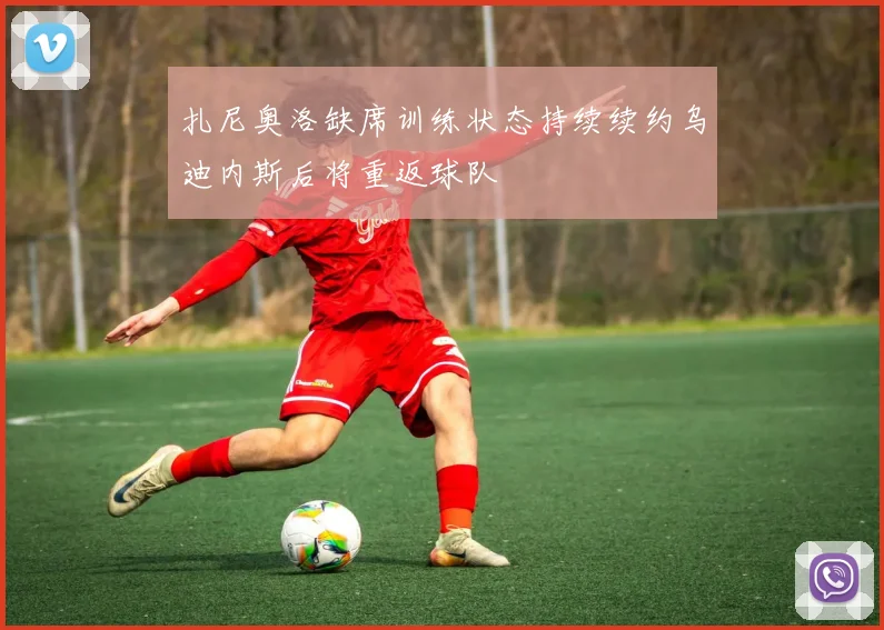 扎尼奥洛缺席训练状态持续续约乌迪内斯后将重返球队