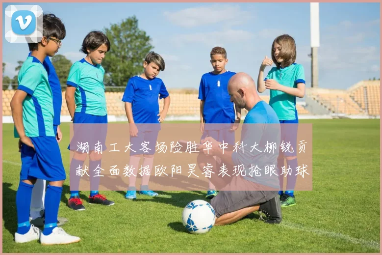 湖南工大客场险胜华中科大柳锐贡献全面数据欧阳昊睿表现抢眼助球队取胜
