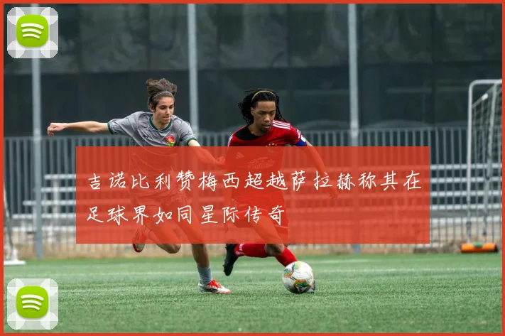 吉诺比利赞梅西超越萨拉赫称其在足球界如同星际传奇