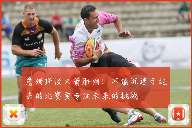 詹姆斯谈火箭胜利：不能沉迷于过去的比赛要专注未来的挑战