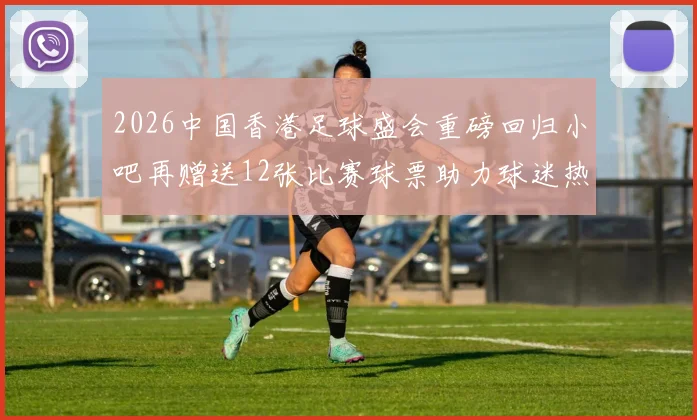 2026中国香港足球盛会重磅回归小吧再赠送12张比赛球票助力球迷热情