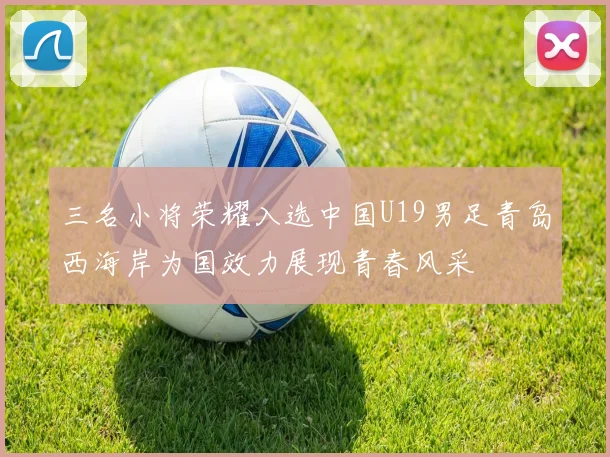 三名小将荣耀入选中国U19男足青岛西海岸为国效力展现青春风采