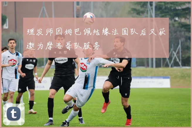 理发师因姆巴佩结缘法国队后又获邀为摩洛哥队服务