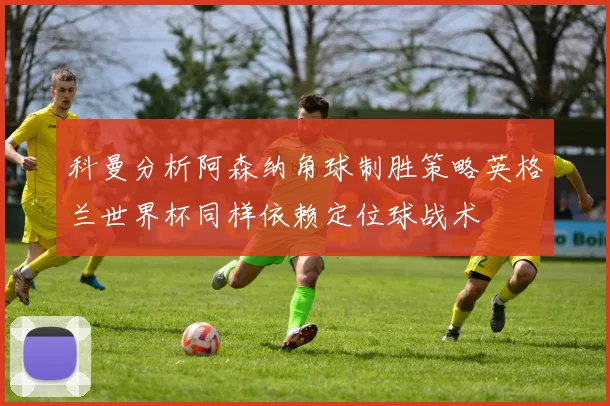 科曼分析阿森纳角球制胜策略英格兰世界杯同样依赖定位球战术