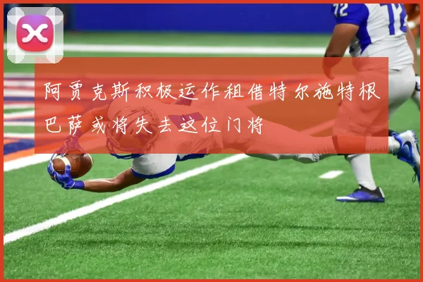 阿贾克斯积极运作租借特尔施特根巴萨或将失去这位门将