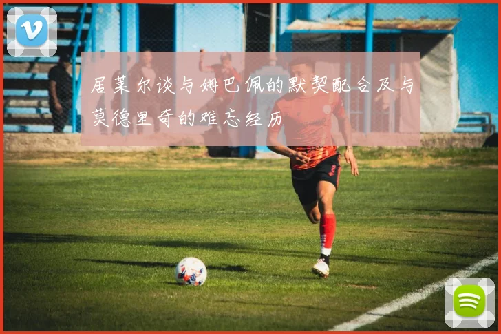居莱尔谈与姆巴佩的默契配合及与莫德里奇的难忘经历