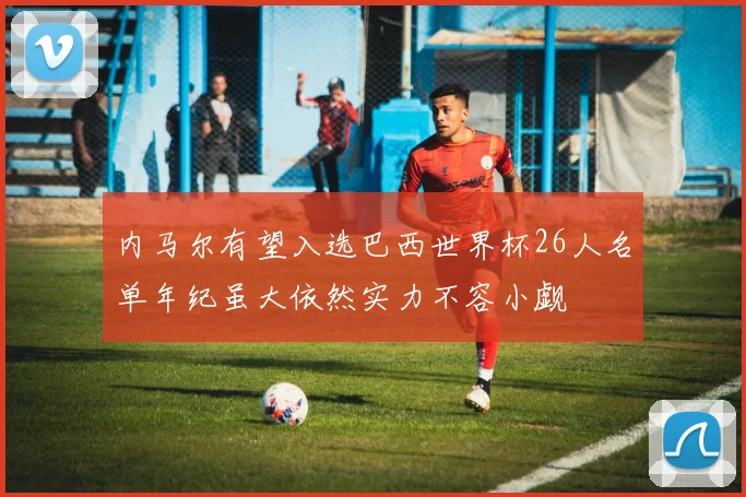 内马尔有望入选巴西世界杯26人名单年纪虽大依然实力不容小觑