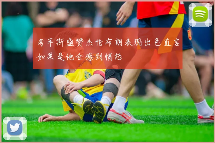 考辛斯盛赞杰伦布朗表现出色直言如果是他会感到愤怒