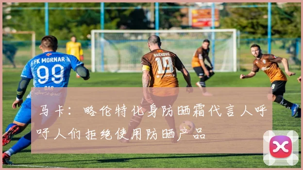 马卡：略伦特化身防晒霜代言人呼吁人们拒绝使用防晒产品