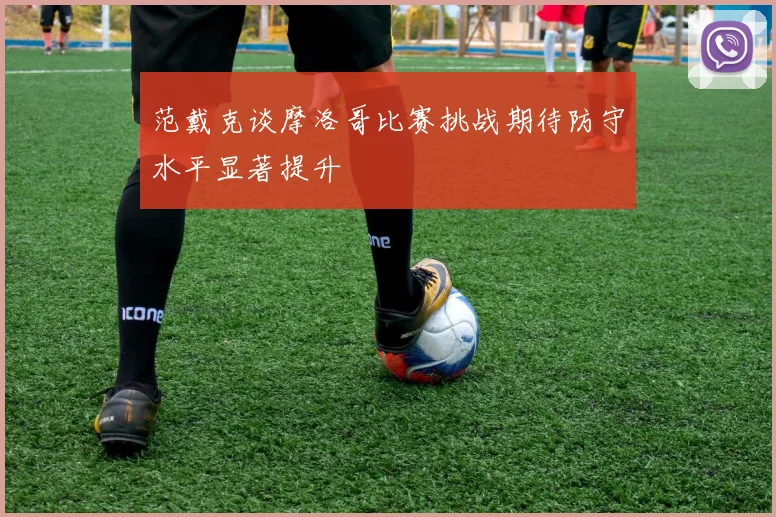 范戴克谈摩洛哥比赛挑战期待防守水平显著提升