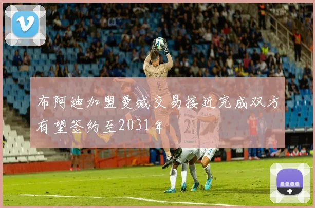 布阿迪加盟曼城交易接近完成双方有望签约至2031年