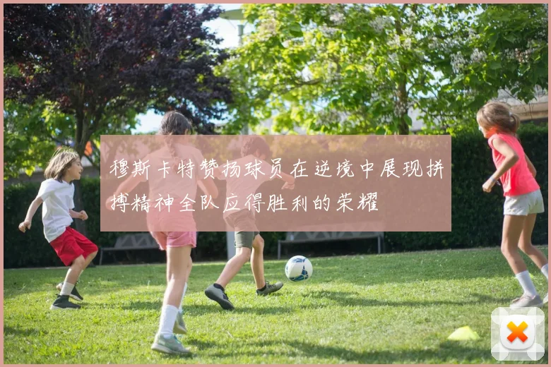 穆斯卡特赞扬球员在逆境中展现拼搏精神全队应得胜利的荣耀