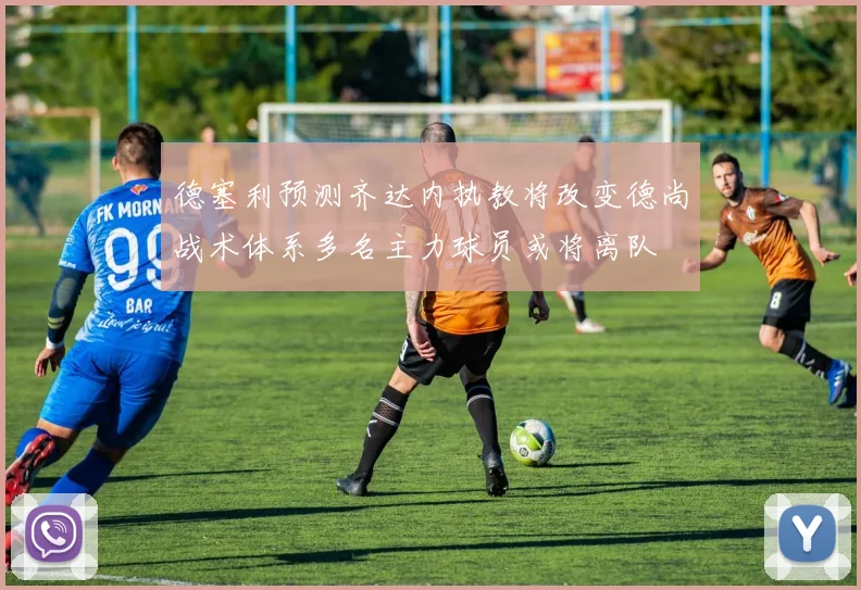 德塞利预测齐达内执教将改变德尚战术体系多名主力球员或将离队