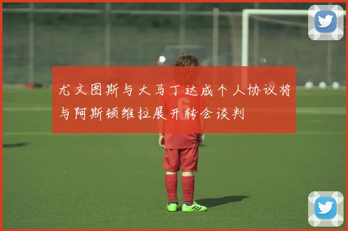 尤文图斯与大马丁达成个人协议将与阿斯顿维拉展开转会谈判