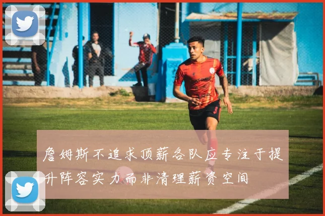 詹姆斯不追求顶薪各队应专注于提升阵容实力而非清理薪资空间