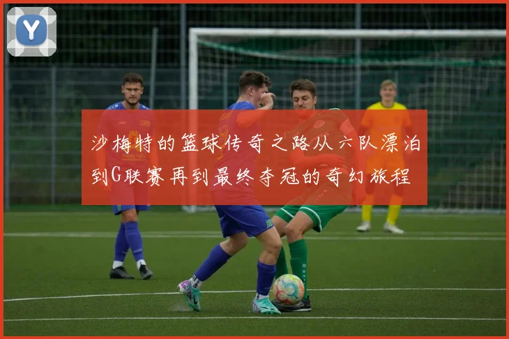沙梅特的篮球传奇之路从六队漂泊到G联赛再到最终夺冠的奇幻旅程