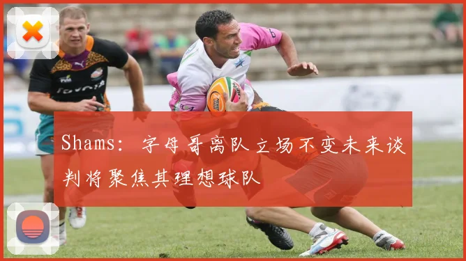 Shams：字母哥离队立场不变未来谈判将聚焦其理想球队